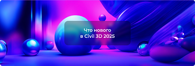 Новинки Autodesk Civil 3D 2025: Улучшаем проектирование вместе