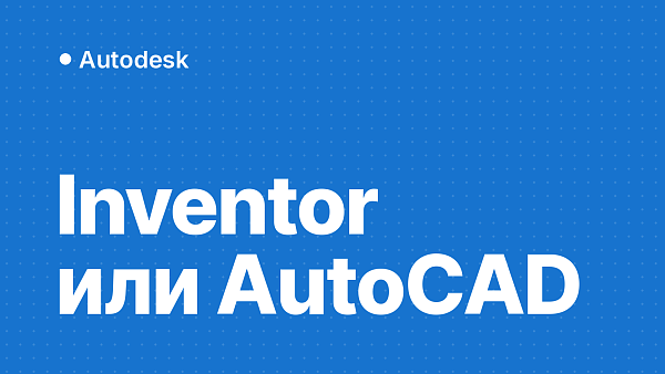 Inventor или AutoCAD: в чём разница, что выбрать и как работать вместе