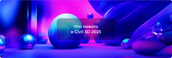 Новинки Autodesk Civil 3D 2025: Улучшаем проектирование вместе
