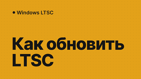 Как обновить Windows LTSC: обновления безопасности, переход на LTSC 2021 и 2024 и почему нет 22H2